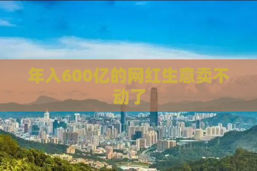 年入600亿的网红生意卖不动了