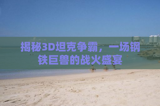揭秘3D坦克争霸，一场钢铁巨兽的战火盛宴