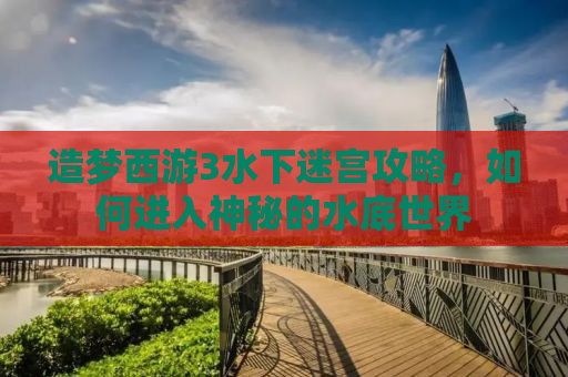 造梦西游3水下迷宫攻略，如何进入神秘的水底世界