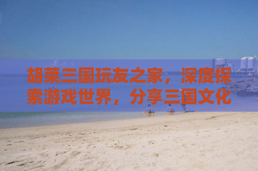 胡莱三国玩友之家，深度探索游戏世界，分享三国文化的魅力