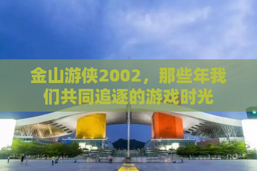 金山游侠2002，那些年我们共同追逐的游戏时光