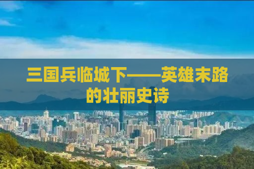三国兵临城下——英雄末路的壮丽史诗