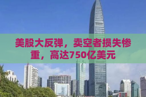 美股大反弹，卖空者损失惨重，高达750亿美元