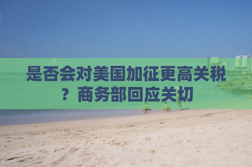 是否会对美国加征更高关税？商务部回应关切