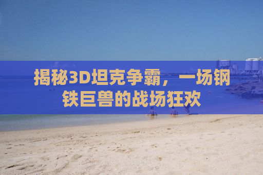 揭秘3D坦克争霸，一场钢铁巨兽的战场狂欢