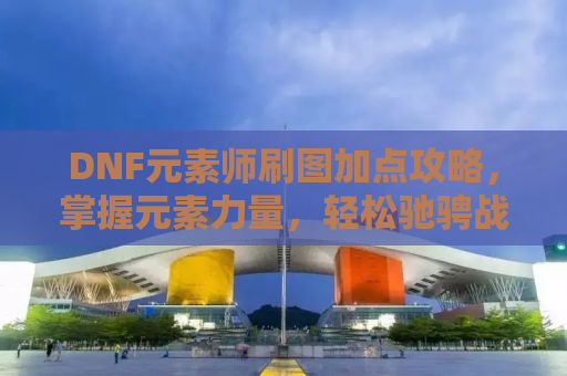 DNF元素师刷图加点攻略，掌握元素力量，轻松驰骋战场