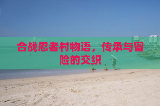 合战忍者村物语，传承与冒险的交织