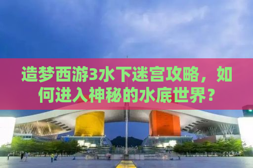 造梦西游3水下迷宫攻略，如何进入神秘的水底世界？