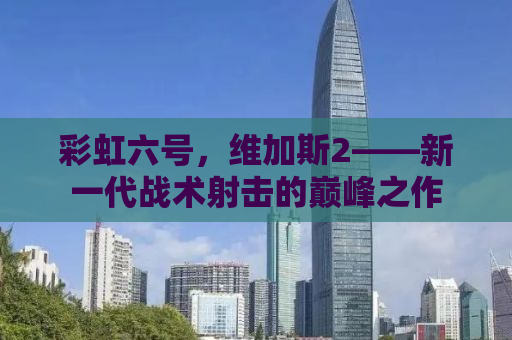 彩虹六号，维加斯2——新一代战术射击的巅峰之作
