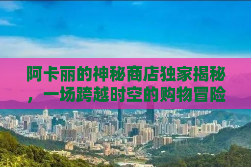 阿卡丽的神秘商店独家揭秘，一场跨越时空的购物冒险（9月特别版）