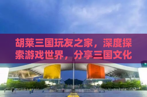 胡莱三国玩友之家，深度探索游戏世界，分享三国文化魅力