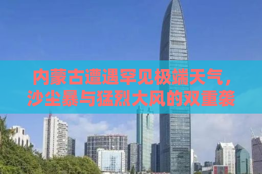 内蒙古遭遇罕见极端天气，沙尘暴与猛烈大风的双重袭击，天空一片昏黄