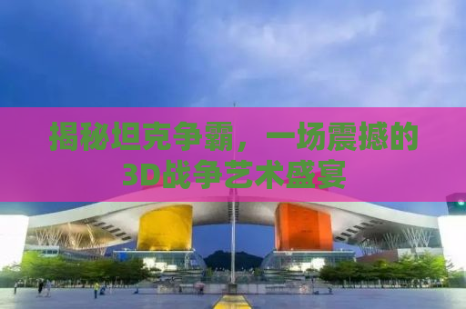 揭秘坦克争霸，一场震撼的3D战争艺术盛宴
