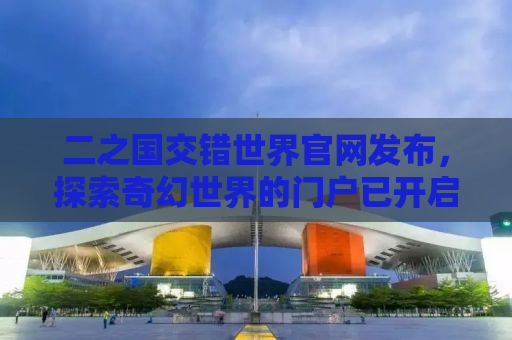 二之国交错世界官网发布，探索奇幻世界的门户已开启