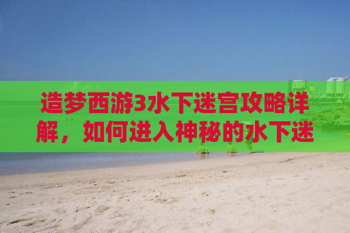 造梦西游3水下迷宫攻略详解，如何进入神秘的水下迷宫？