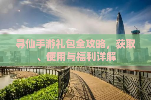 寻仙手游礼包全攻略，获取、使用与福利详解