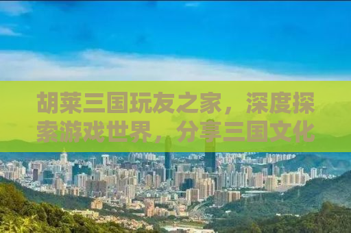胡莱三国玩友之家，深度探索游戏世界，分享三国文化的魅力