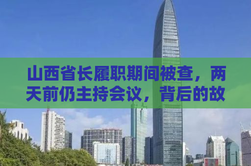 山西省长履职期间被查，两天前仍主持会议，背后的故事与反思