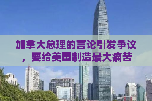 加拿大总理的言论引发争议，要给美国制造最大痛苦