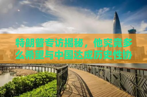 特朗普专访揭秘，他究竟多么希望与中国达成历史性协议？
