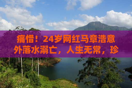 痛惜！24岁网红马章浩意外落水溺亡，人生无常，珍惜当下