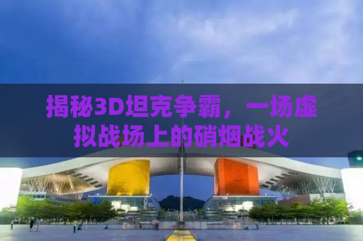 揭秘3D坦克争霸，一场虚拟战场上的硝烟战火