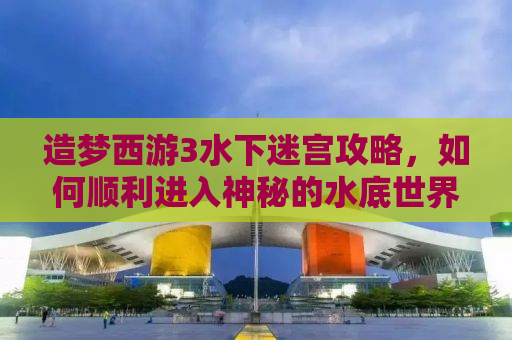 造梦西游3水下迷宫攻略，如何顺利进入神秘的水底世界
