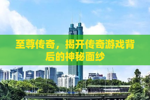 至尊传奇，揭开传奇游戏背后的神秘面纱