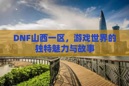 DNF山西一区，游戏世界的独特魅力与故事