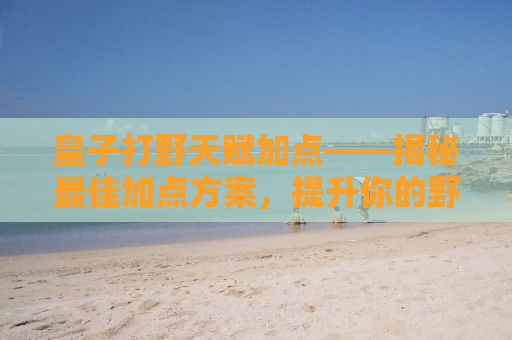 皇子打野天赋加点——揭秘最佳加点方案，提升你的野区掌控力！