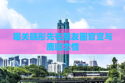 曝关晓彤先在朋友圈官宣与鹿晗恋情