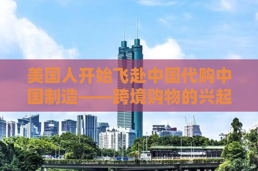 美国人开始飞赴中国代购中国制造——跨境购物的兴起与挑战