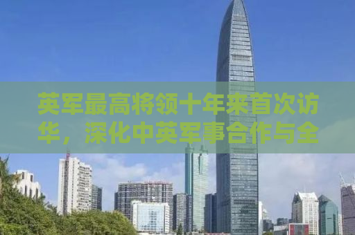 英军最高将领十年来首次访华，深化中英军事合作与全球安全治理对话