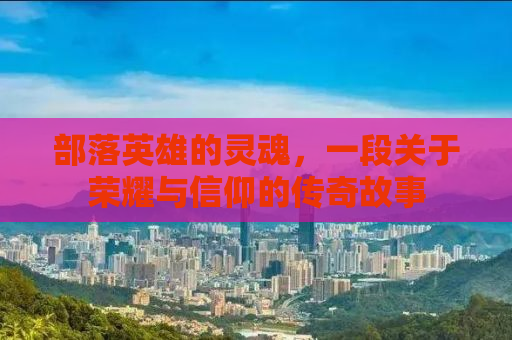 部落英雄的灵魂，一段关于荣耀与信仰的传奇故事