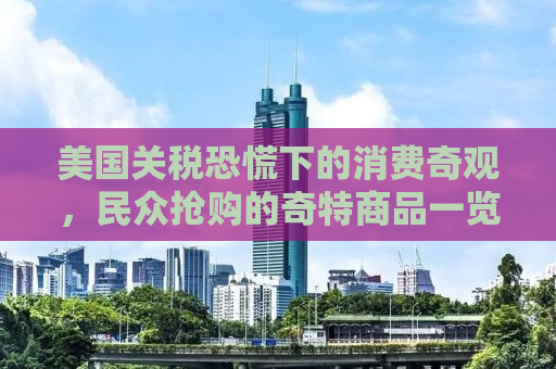 美国关税恐慌下的消费奇观，民众抢购的奇特商品一览