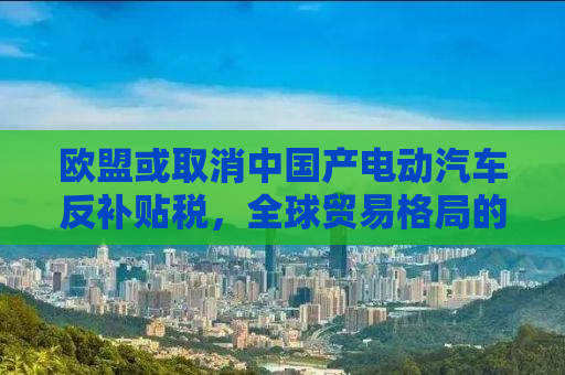 欧盟或取消中国产电动汽车反补贴税，全球贸易格局的新动向
