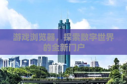 游戏浏览器，探索数字世界的全新门户