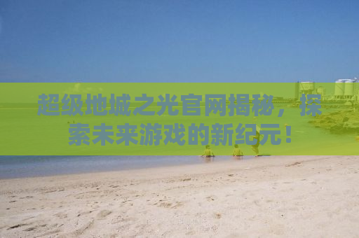 超级地城之光官网揭秘，探索未来游戏的新纪元！