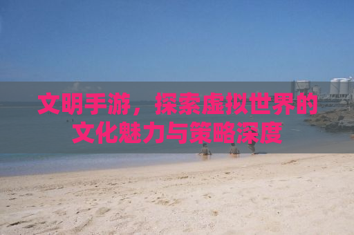 文明手游，探索虚拟世界的文化魅力与策略深度