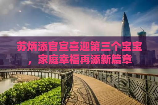 苏炳添官宣喜迎第三个宝宝，家庭幸福再添新篇章