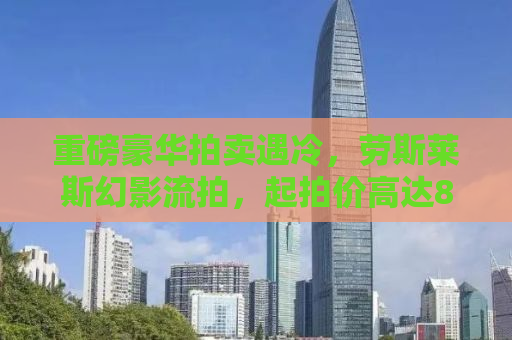 重磅豪华拍卖遇冷，劳斯莱斯幻影流拍，起拍价高达80万无人问津