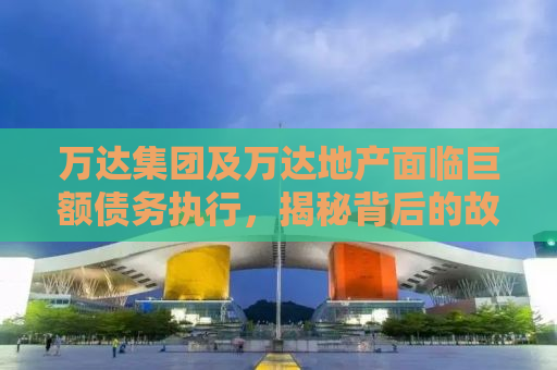 万达集团及万达地产面临巨额债务执行，揭秘背后的故事