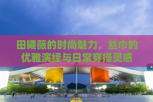 田曦薇的时尚魅力，丝巾的优雅演绎与日常穿搭灵感