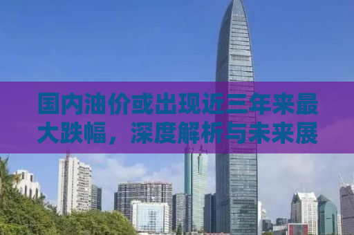 国内油价或出现近三年来最大跌幅，深度解析与未来展望