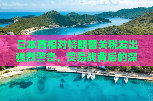 日本首相对特朗普关税发出强烈警告，贸易战背后的深层次影响与全球经济的脆弱性