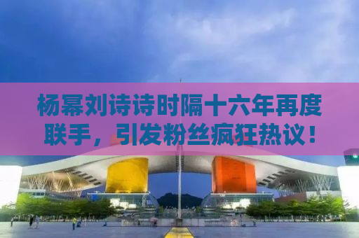 杨幂刘诗诗时隔十六年再度联手，引发粉丝疯狂热议！时光荏苒，回忆经典旧时光，新剧合作令人期待！