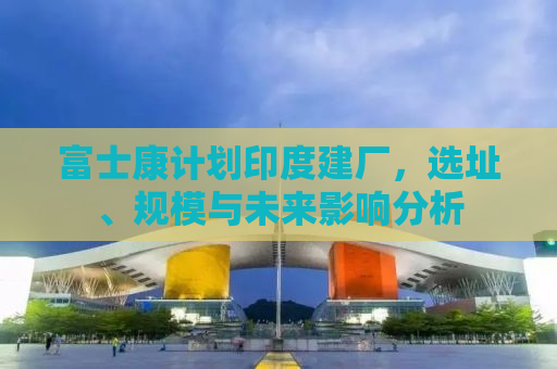 富士康计划印度建厂，选址、规模与未来影响分析