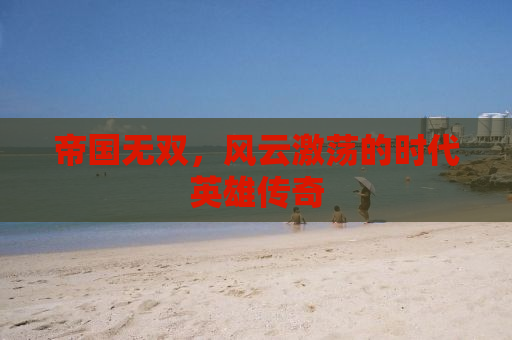 帝国无双，风云激荡的时代英雄传奇