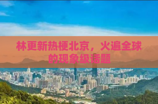林更新热梗北京，火遍全球的现象级话题