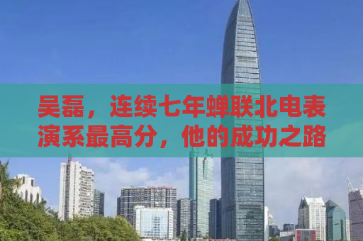 吴磊，连续七年蝉联北电表演系最高分，他的成功之路与启示